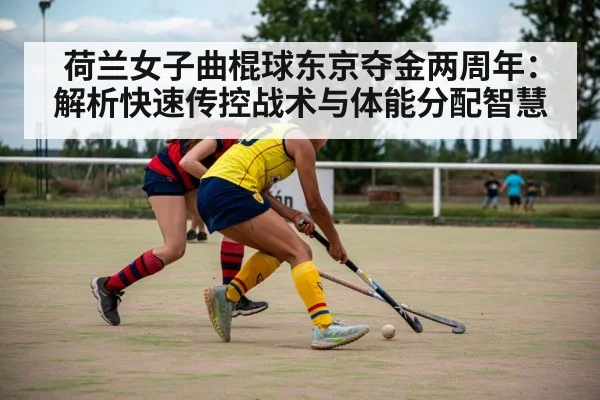 荷兰女子曲棍球东京夺金两周年:解析快速传控战术与体能分配智慧