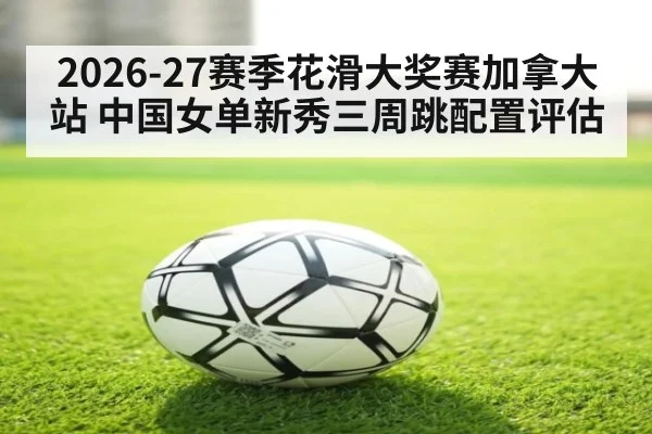 2026-27赛季花滑大奖赛加拿大站 中国女单新秀三周跳配置评估